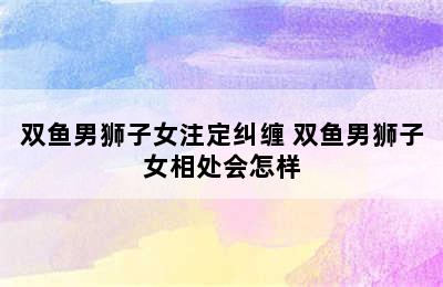 双鱼男狮子女注定纠缠 双鱼男狮子女相处会怎样